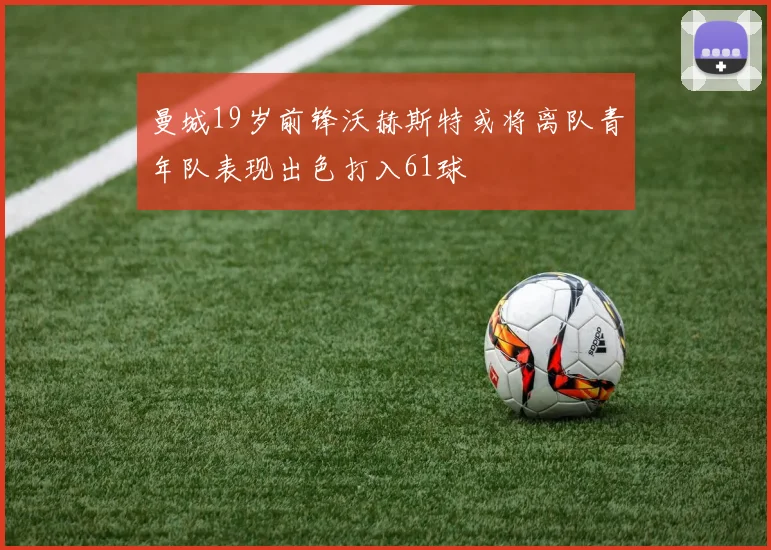 曼城19岁前锋沃赫斯特或将离队青年队表现出色打入61球