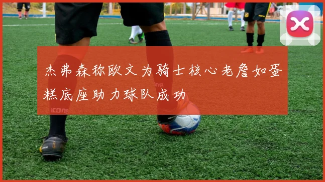 杰弗森称欧文为骑士核心老詹如蛋糕底座助力球队成功