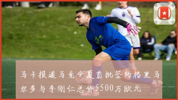 马卡报道马竞今夏首批签约格里马尔多与李刚仁总价5500万欧元