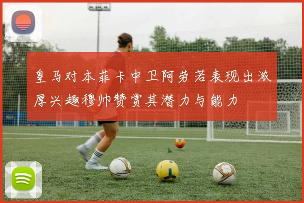 皇马对本菲卡中卫阿劳若表现出浓厚兴趣穆帅赞赏其潜力与能力