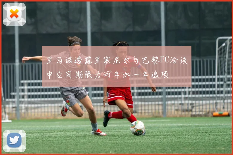 罗马诺透露罗塞尼尔与巴黎FC洽谈中合同期限为两年加一年选项
