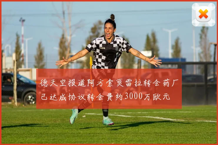 德天空报道阿方索莫雷拉转会药厂已达成协议转会费约3000万欧元