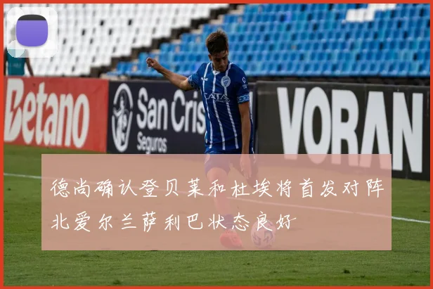 德尚确认登贝莱和杜埃将首发对阵北爱尔兰萨利巴状态良好