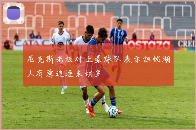 尼克斯老板对土豪球队表示担忧湖人有意追逐米切罗