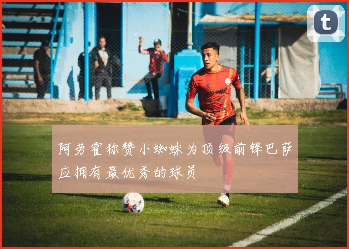 阿劳霍称赞小蜘蛛为顶级前锋巴萨应拥有最优秀的球员