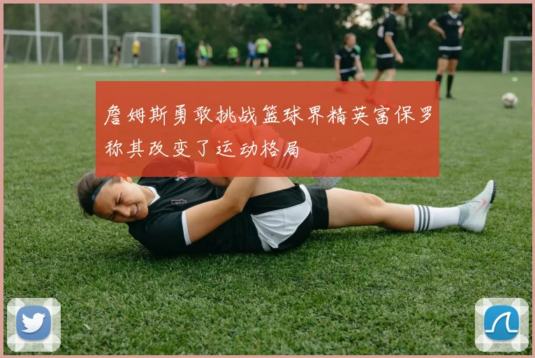 詹姆斯勇敢挑战篮球界精英富保罗称其改变了运动格局