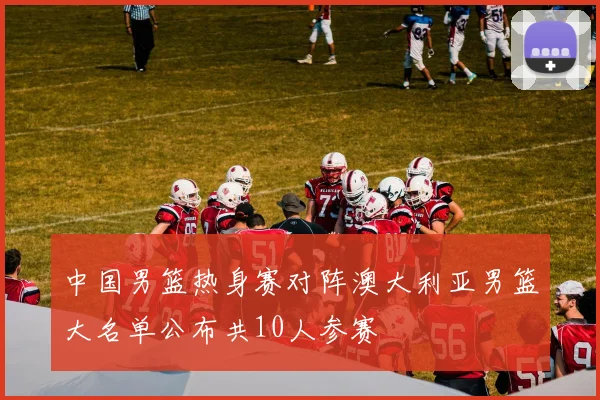 中国男篮热身赛对阵澳大利亚男篮大名单公布共10人参赛