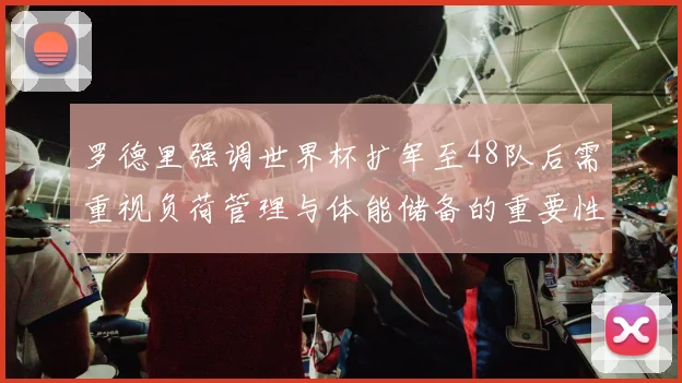 罗德里强调世界杯扩军至48队后需重视负荷管理与体能储备的重要性