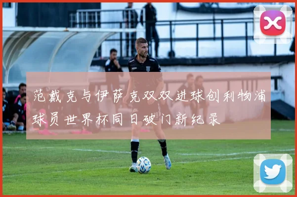 范戴克与伊萨克双双进球创利物浦球员世界杯同日破门新纪录