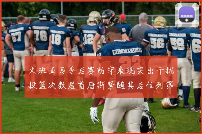文班亚马季后赛防守表现突出干扰投篮次数居首唐斯紧随其后位列第五
