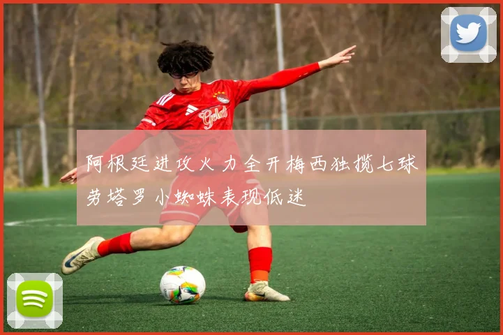 阿根廷进攻火力全开梅西独揽七球劳塔罗小蜘蛛表现低迷