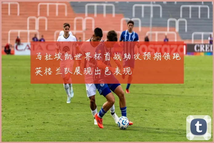 马杜埃凯世界杯首战助攻预期领跑英格兰队展现出色表现